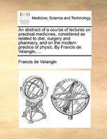 An abstract of a course of lectures on practical medicines, considered as related to diet, surgery and pharmacy, and on the modern practice of physic. By Francis de Valangin, ... 1170004512 Book Cover