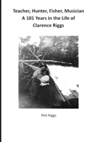Teacher, Hunter, Fisher, Musician - 101 Years in the Life of Clarence Riggs 0995033803 Book Cover