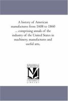 A history of American manufactures from 1608 to 1860 ... comprising annals of the industry of the United States in machinery, manufactures and useful arts,: Vol. 2 1425565042 Book Cover