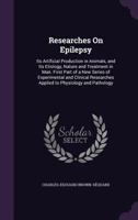 Researches on Epilepsy: Its Artificial Production in Animals, and Its Etiology Nature and Treatment in Man, First Part of a Series of Experimental and Clinical Researches Applied to Physiology and Pat 1245423592 Book Cover