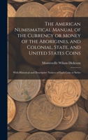 The American Numismatical Manual of the Currency or Money of the Aborigines, and Colonial, State, and United States Coins: With Historical and Descriptive Notices of Each Coin or Series - Primary Sour 1016596790 Book Cover