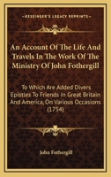 An Account of the Life and Travels, in the Work of the Ministry, of John Fothergill: To Which Are Added, Divers Epistles to Friends in Great-Britain and America on Various Occasions 1171914067 Book Cover