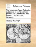 The progress of vice. Being the substance of some sermons preached in Carter-Lane. On Psalm i.1. By Thomas Newman. 1170552625 Book Cover