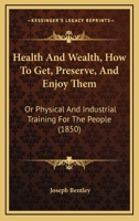 Health And Wealth, How To Get, Preserve, And Enjoy Them: Or Physical And Industrial Training For The People 1120626145 Book Cover