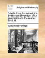 Private thoughts on religion. By Bishop Beveridge. With applications to the reader. By S. B. 1170102549 Book Cover