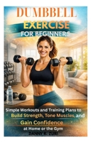DUMBBELL EXERCISE FOR BEGINNERS: Simple Workouts Guide and Training Plans to Build Strength, Tone Muscles, and Gain Confidence at Home or the Gym B0GRMCWZB3 Book Cover