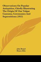 Observations On Popular Antiquities, Chiefly Illustrating The Origin Of Our Vulgar Customs, Ceremonies And Superstitions 0548728127 Book Cover