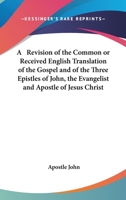 A Revision of the Common or Received English Translation of the Gospel and of the Three Epistles of John, the Evangelist and Apostle of Jesus Christ 1143504798 Book Cover