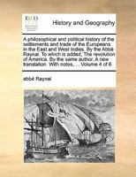 A philosophical and political history of the settlements and trade of the Europeans in the East and West Indies. By the Abbé Raynal. To which is ... translation. With notes, ... Volume 4 of 6 1171484275 Book Cover