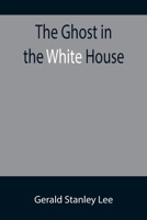 The Ghost in the White House; Some suggestions as to how a hundred million people (who are supposed in a vague, helpless way to haunt the white house) can make themselves felt with a president, how th 9355897316 Book Cover