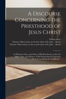 A Discourse Concerning the Priesthood of Jesus Christ: in Which the Date, and Order of His Priesthood, as Also the Place, Time, and Manner of His Perf 1013566408 Book Cover