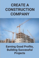 Create A Construction Company: Earning Good Profits, Building Successful Projects: How To Create Construction Company B09919RY5K Book Cover