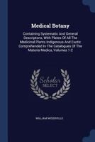 Medical Botany: Containing Systematic and General Descriptons, with Plates of All the Medicinal Plants Indigenous and Exotic Comprehended in the Catalogues of the Materia Medica, Volumes 1-2 1021251801 Book Cover