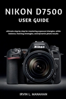 NIKON D7500 USER GUIDE: ultimate step by step for mastering exposure triangles, white balance, framing strategies, and dynamic photo results B0H4KJWTBY Book Cover