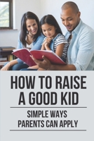 How To Raise A Good Kid: Simple Ways Parents Can Apply: Raise A Child B098L1MW3S Book Cover