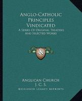 Anglo-Catholic Principles Vindicated: A Series Of Original Treatises And Selected Works 1163302937 Book Cover