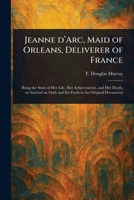 Jeanne d'Arc, Maid of Orleans, Deliverer of France; Being the Story of Her Life, Her Achievements, and Her Death, as Attested on Oath and Set Forth in Original Documents 1023531976 Book Cover