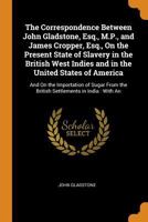 The Correspondence Between John Gladstone, Esq., M.P., and James Cropper, Esq., on the Present State of Slavery in the British West Indies and in the 1017382158 Book Cover