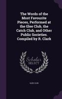 The Words of the Most Favourite Pieces, Performed at the Glee Club, the Catch Club, and Other Public Societies. Compiled by R. Clark 1144789915 Book Cover