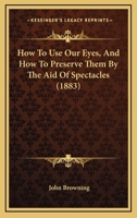 How To Use Our Eyes, And How To Preserve Them By The Aid Of Spectacles 1164686917 Book Cover