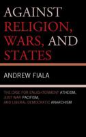 Against Religion, Wars, and States: The Case for Enlightenment Atheism, Just War Pacifism, and Liberal-Democratic Anarchism 1442223065 Book Cover