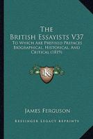 The British Essayists V37: To Which Are Prefixed Prefaces Biographical, Historical, And Critical 1104481367 Book Cover