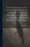 The Substance of a Conversation with John Bellingham, the Assassin of the Late Right Hon. Spencer Perceval .. 1240144296 Book Cover