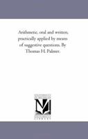 Arithmetic, Oral and Written: Practically Applied by Means of Suggestive Questions 1425536344 Book Cover