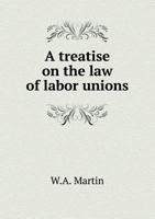 A Treatise on the Law of Labor Unions, Containing a Consideration of the Law Relating to Trade Disputes in All Its Phases, Internal Administration of Unions, Union Labels, and a Collection of Approved 1344857337 Book Cover