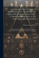 Dogmas, Doctrinas E Institutos De La Orden De Caballeros Franc-masones, Correspondientes A Sus Tres Primeros Grados: Cuya Estricta Observancia Esta ... La Jurisd. De Espana... 1021216054 Book Cover