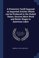 A Protective Tariff Imposed on Imported Articles Which Can Be Produced in the United States, Secures More Work and Better Wages to American Labor 1340223066 Book Cover