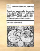 Specimen inaugurale, de causis irritabilitatem fibrarum motricium augentibus. Quod, ... pro gradu doctoris, ... eruditorum examini subjicit Gulielmus Woodville, ... 1276105916 Book Cover