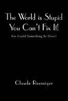 The World Is Stupid-You Can't Fix It!: But Could Something Be Done? 1450276679 Book Cover
