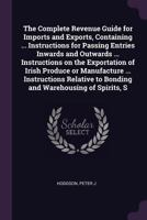 The Complete Revenue Guide for Imports and Exports, Containing ... Instructions for Passing Entries Inwards and Outwards ... Instructions on the ... to Bonding and Warehousing of Spirits, S 1378920279 Book Cover