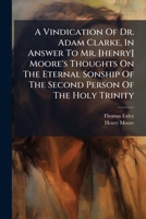 A Vindication Of Dr. Adam Clarke, In Answer To Mr. [henry] Moore's Thoughts On The Eternal Sonship Of The Second Person Of The Holy Trinity 1179665635 Book Cover