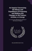 An Inquiry Concerning the Means and Expedience of Proposing and Making Any Changes in the Canons, Articles, or Liturgy: Or in Any Laws Affecting the Interests of the Church of England 1346767467 Book Cover