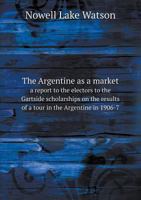 The Argentine as a Market a Report to the Electors to the Gartside Scholarships on the Results of a Tour in the Argentine in 1906-7 5518522231 Book Cover