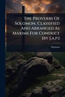 The Proverbs Of Solomon, Classified And Arranged As Maxims For Conduct [by J.a.p.] 1024828719 Book Cover