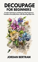Decoupage for Beginners: Creative Techniques and Step-by-Step Projects to Transform Everyday Items with Stunning Paper Art B0FCW6Y52B Book Cover
