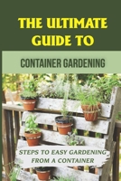 The Ultimate Guide To Container Gardening: Steps To Easy Gardening From A Container: Container Gardening For Beginners B09CGBNMZ3 Book Cover
