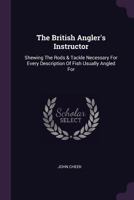 The British Angler's Instructor: Shewing the Rods & Tackle Necessary for Every Description of Fish Usually Angled for 1378498348 Book Cover