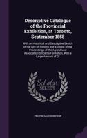 Descriptive Catalogue of the Provincial Exhibition, at Toronto, September 1858: With an Historical and Descriptive Sketch of the City of Toronto and a Digest of the Proceedings of the Agricultural Ass 1359080945 Book Cover