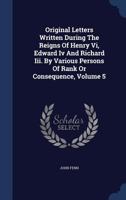 Original Letters Written During the Reigns of Henry VI, Edward IV and Richard III. by Various Persons of Rank or Consequence, Volume 5 - Primary Sourc 1018620982 Book Cover