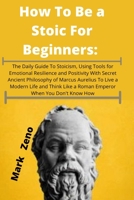 How To Be a Stoic For Beginners: The Daily Guide To Stoicism, Using Tools for Emotional Resilience and Positivity With Secret Ancient Philosophy of ... Like a Roman Emperor When You Don't Know How null Book Cover