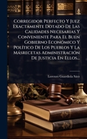 Corregidor Perfecto Y Juez Exactamente Dotado De Las Calidades Necesarias Y Conveniente Para El Buen Gobierno EconÃ3mico Y PolÃ-tico De Los Pueblos Y ... De Justicia En Ellos... (Spanish Edition) 1024498522 Book Cover