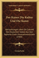 Der Kaiser Die Kultur Und Die Kunst: Betrachtungen Uber Die Zukunft Des Deutschen Volkes Aus Den Papieren Eines Unverantwortlichen (1904) 116749587X Book Cover