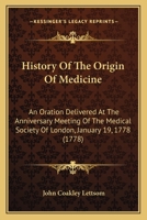 History of the origin of medicine: an oration, delivered at the anniversary meeting of the Medical Society of London, January 19, 1778, and printed at ... ... By John Coakley Lettsom, M.D. ... 0548624917 Book Cover