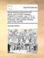 Some queries propos'd to civil, canon, and common lawyers. Publish'd in London, July 1712. In order to prove the legitimacy of the Pretender. With general remarks upon those queries. 1140684493 Book Cover