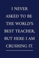 I Never Asked To Be The World's Best Teacher, But Here I Am Crushing It.: A Funny Office Humor Notebook Colleague Gifts Cool Gag Gifts For Teacher Appreciation 107676536X Book Cover