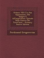 Urbano VIII E La Sua Opposizione Alla Spagna E All'imperatore: Episodio Della Guerra Dei Trent'anni (Classic Reprint) 1018422676 Book Cover
